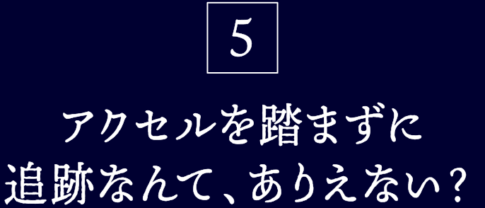 5.アクセルを踏まずに追跡なんて、ありえない?